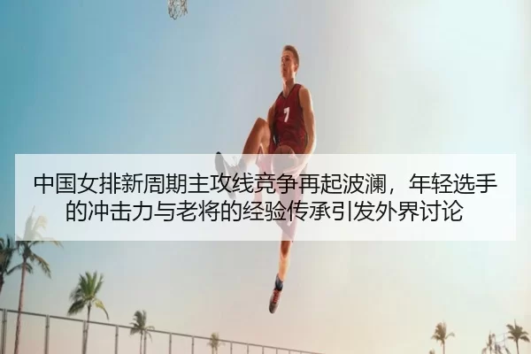 中国女排新周期主攻线竞争再起波澜，年轻选手的冲击力与老将的经验传承引发外界讨论